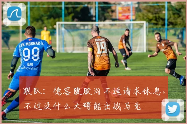 跟队：德容腹股沟不适请求休息，不过没什么大碍能出战马竞