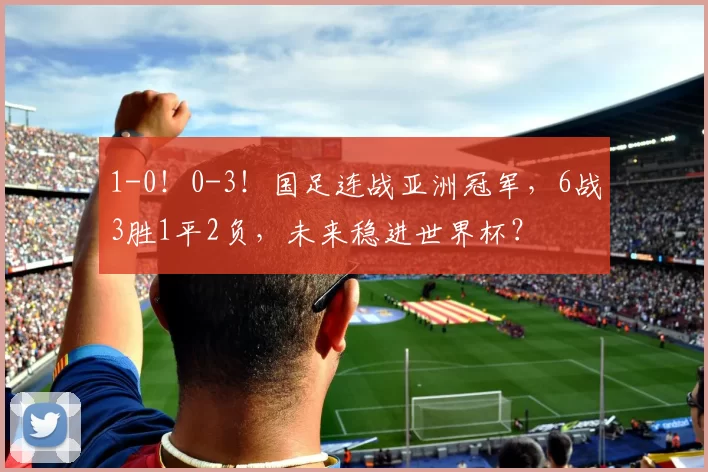 1-0！0-3！国足连战亚洲冠军，6战3胜1平2负，未来稳进世界杯？